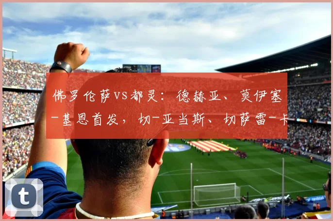 佛罗伦萨vs都灵：德赫亚、莫伊塞-基恩首发，切-亚当斯、切萨雷-卡萨代伊出战