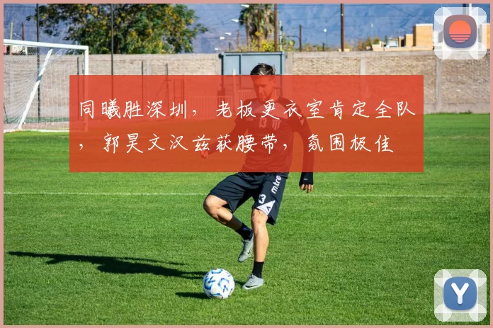 同曦胜深圳，老板更衣室肯定全队，郭昊文汉兹获腰带，氛围极佳