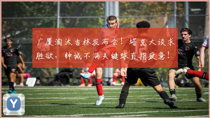 广厦淘汰吉林发布会！塔克大谈求胜欲，钟诚不满关键球直指疲惫！