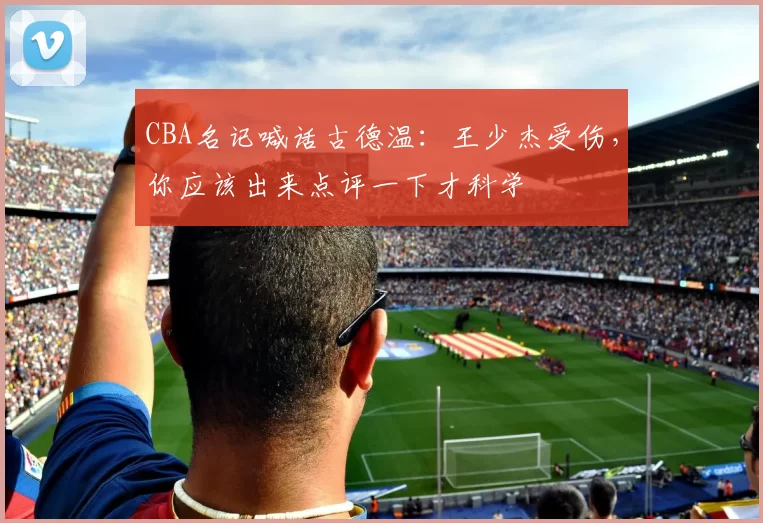 CBA名记喊话古德温：王少杰受伤，你应该出来点评一下才科学